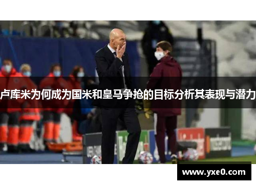 卢库米为何成为国米和皇马争抢的目标分析其表现与潜力