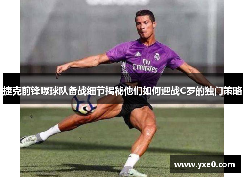 捷克前锋曝球队备战细节揭秘他们如何迎战C罗的独门策略